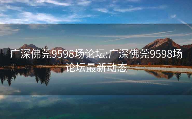 广深佛莞9598场论坛:广深佛莞9598场论坛最新动态