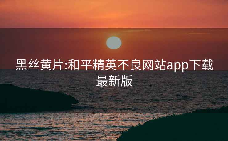 黑丝黄片:和平精英不良网站app下载最新版