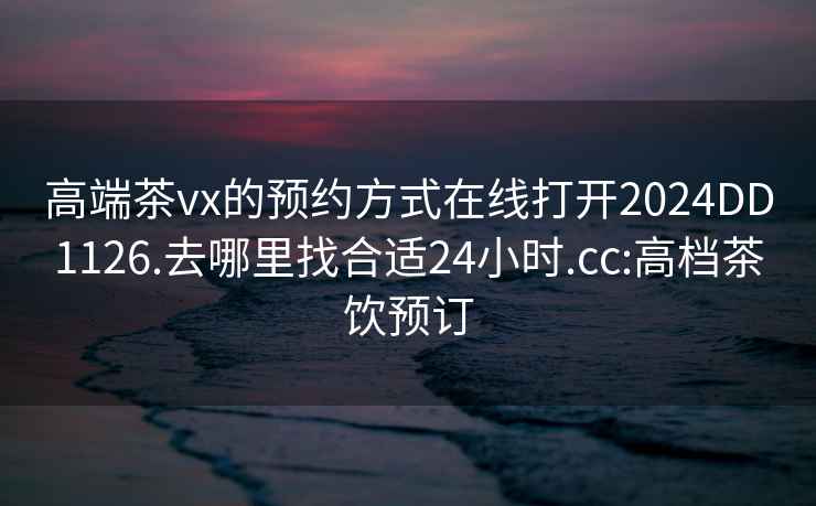 高端茶vx的预约方式在线打开2024DD1126.去哪里找合适24小时.cc:高档茶饮预订