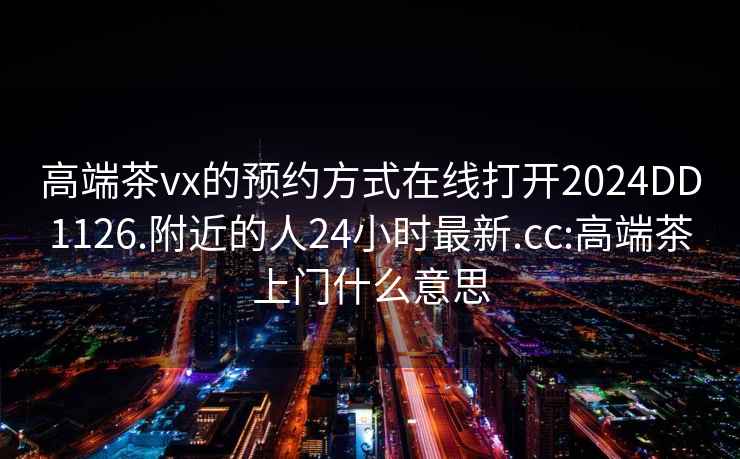 高端茶vx的预约方式在线打开2024DD1126.附近的人24小时最新.cc:高端茶上门什么意思