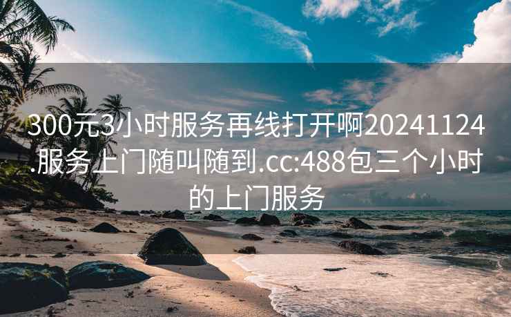 300元3小时服务再线打开啊20241124.服务上门随叫随到.cc:488包三个小时的上门服务