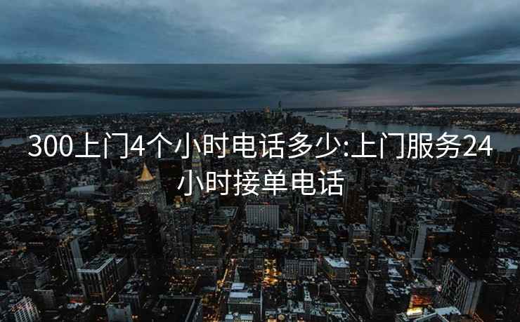 300上门4个小时电话多少:上门服务24小时接单电话