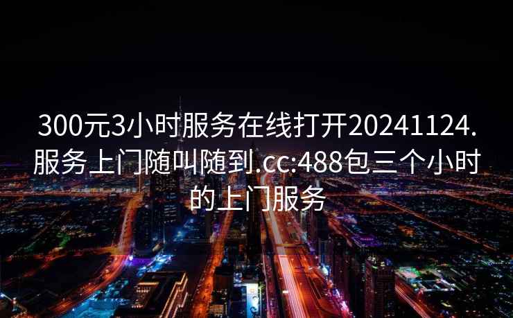 300元3小时服务在线打开20241124.服务上门随叫随到.cc:488包三个小时的上门服务