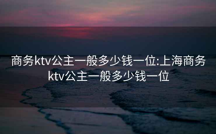 商务ktv公主一般多少钱一位:上海商务ktv公主一般多少钱一位