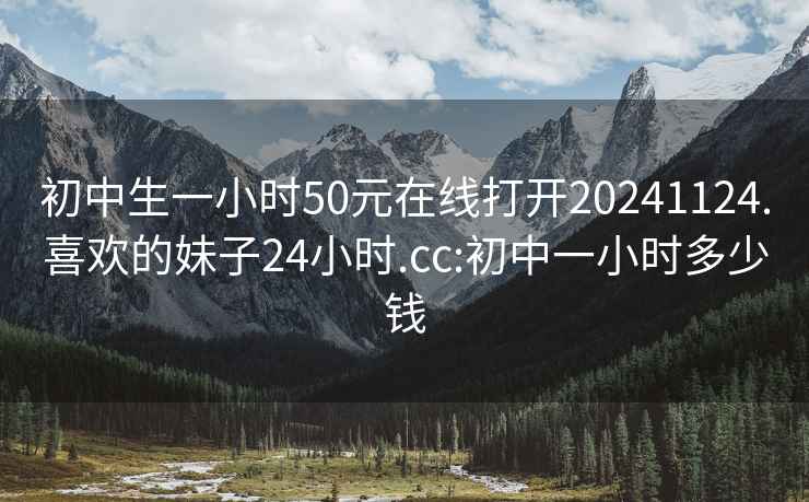 初中生一小时50元在线打开20241124.喜欢的妹子24小时.cc:初中一小时多少钱