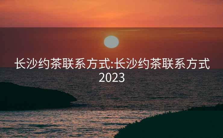 长沙约茶联系方式:长沙约茶联系方式2023