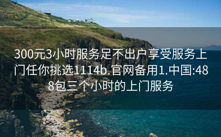 300元3小时服务足不出户享受服务上门任你挑选1114b.官网备用1.中国:488包三个小时的上门服务