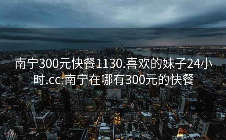 南宁300元快餐1130.喜欢的妹子24小时.cc:南宁在哪有300元的快餐