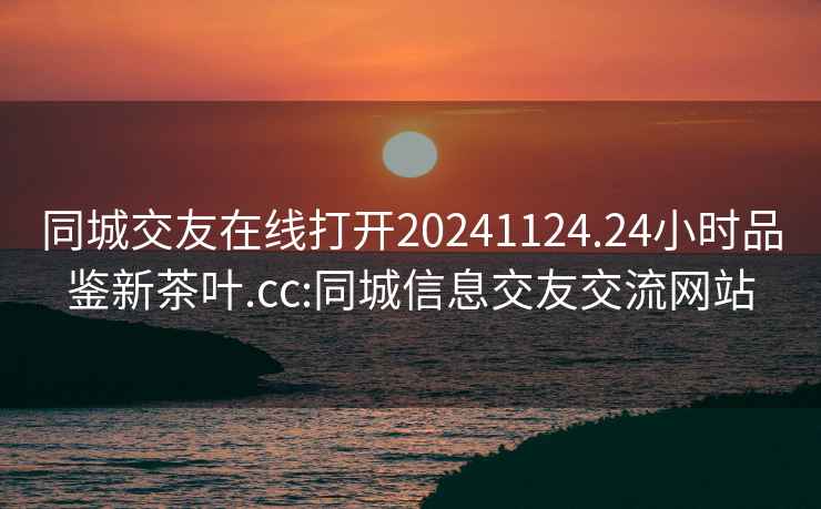 同城交友在线打开20241124.24小时品鉴新茶叶.cc:同城信息交友交流网站