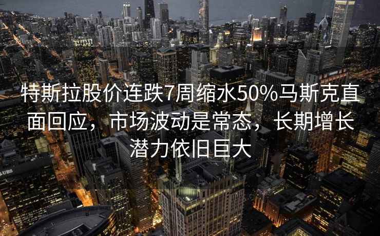 特斯拉股价连跌7周缩水50%马斯克直面回应，市场波动是常态，长期增长潜力依旧巨大