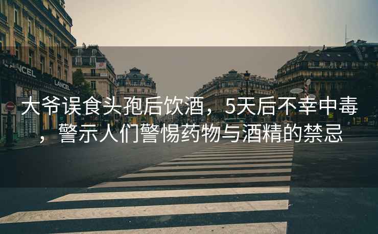 大爷误食头孢后饮酒，5天后不幸中毒，警示人们警惕药物与酒精的禁忌