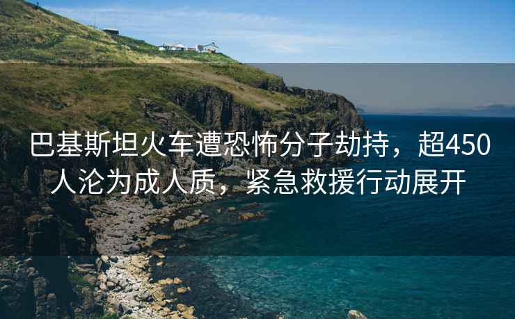 巴基斯坦火车遭恐怖分子劫持，超450人沦为成人质，紧急救援行动展开