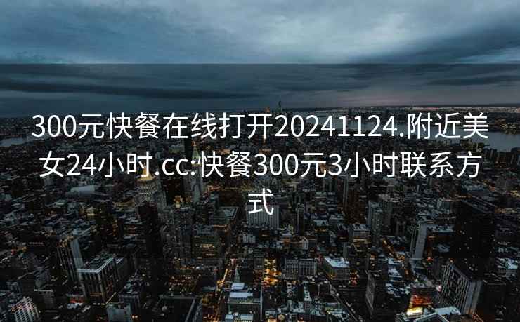 300元快餐在线打开20241124.附近美女24小时.cc:快餐300元3小时联系方式