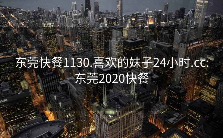 东莞快餐1130.喜欢的妹子24小时.cc:东莞2020快餐