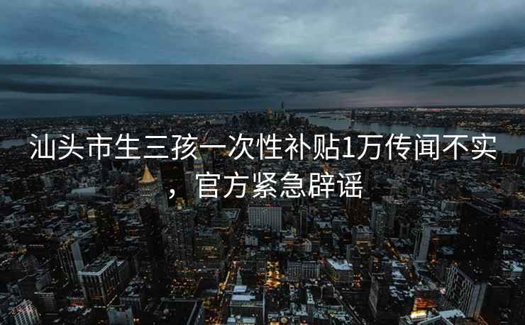 汕头市生三孩一次性补贴1万传闻不实，官方紧急辟谣