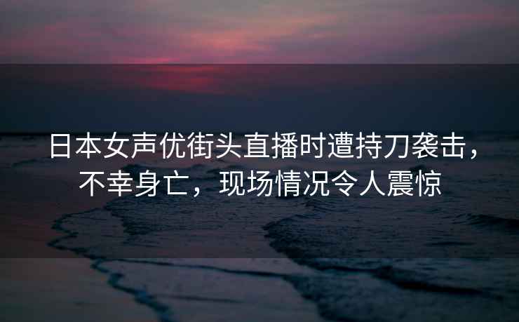 日本女声优街头直播时遭持刀袭击，不幸身亡，现场情况令人震惊