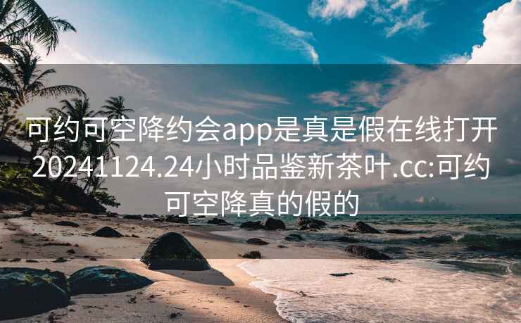 可约可空降约会app是真是假在线打开20241124.24小时品鉴新茶叶.cc:可约可空降真的假的