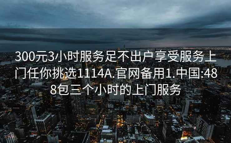 300元3小时服务足不出户享受服务上门任你挑选1114A.官网备用1.中国:488包三个小时的上门服务