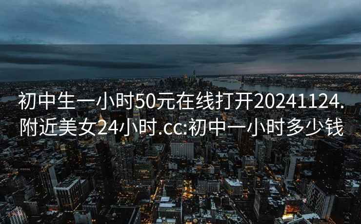 初中生一小时50元在线打开20241124.附近美女24小时.cc:初中一小时多少钱