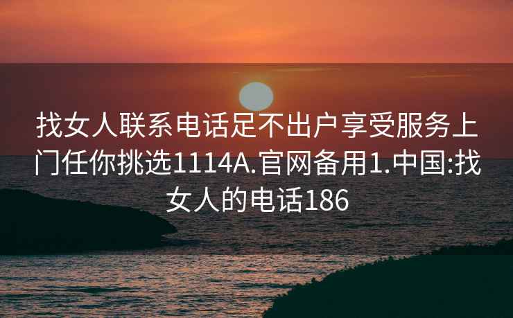 找女人联系电话足不出户享受服务上门任你挑选1114A.官网备用1.中国:找女人的电话186