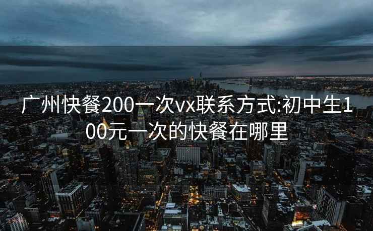 广州快餐200一次vx联系方式:初中生100元一次的快餐在哪里