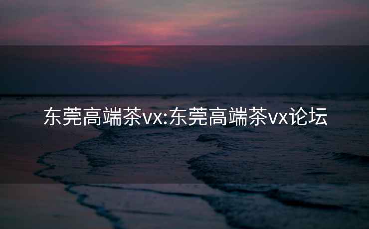 东莞高端茶vx:东莞高端茶vx论坛