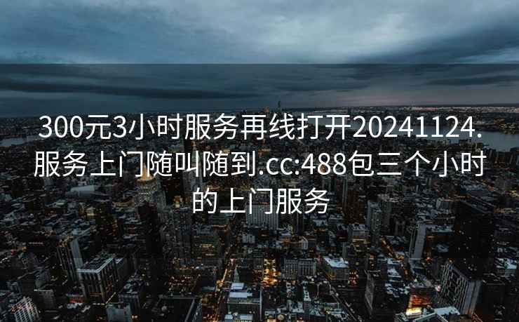 300元3小时服务再线打开20241124.服务上门随叫随到.cc:488包三个小时的上门服务