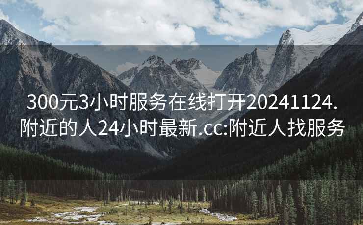 300元3小时服务在线打开20241124.附近的人24小时最新.cc:附近人找服务