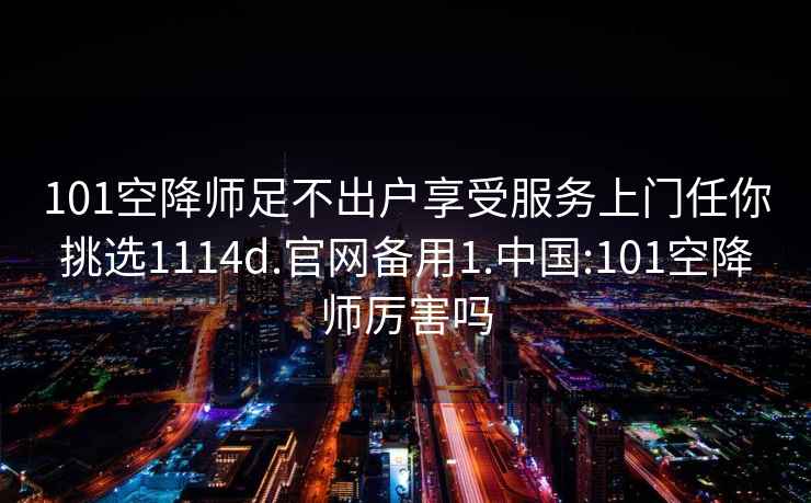 101空降师足不出户享受服务上门任你挑选1114d.官网备用1.中国:101空降师厉害吗