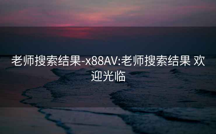 老师搜索结果-x88AV:老师搜索结果 欢迎光临