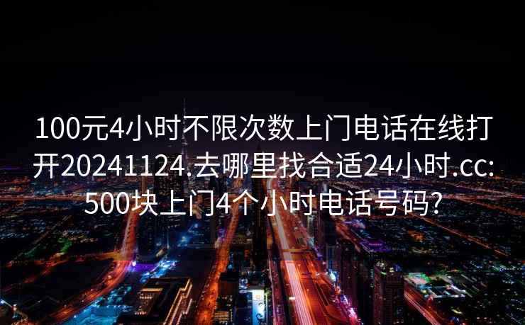 100元4小时不限次数上门电话在线打开20241124.去哪里找合适24小时.cc:500块上门4个小时电话号码?