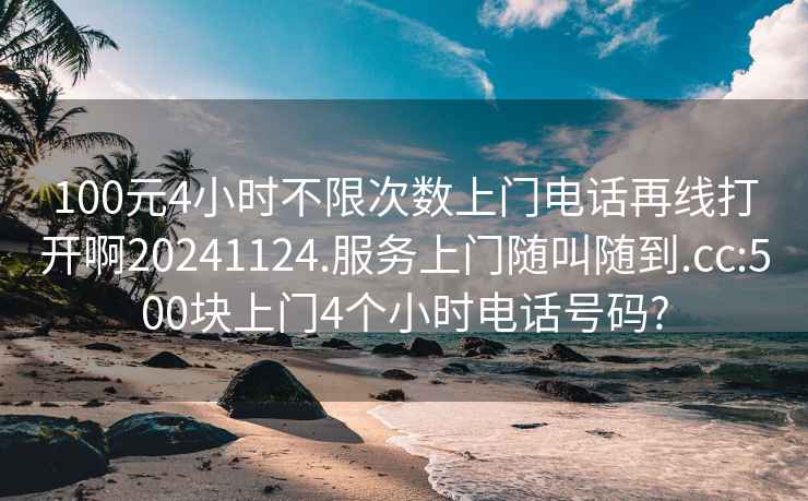 100元4小时不限次数上门电话再线打开啊20241124.服务上门随叫随到.cc:500块上门4个小时电话号码?