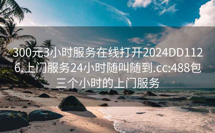 300元3小时服务在线打开2024DD1126.上门服务24小时随叫随到.cc:488包三个小时的上门服务