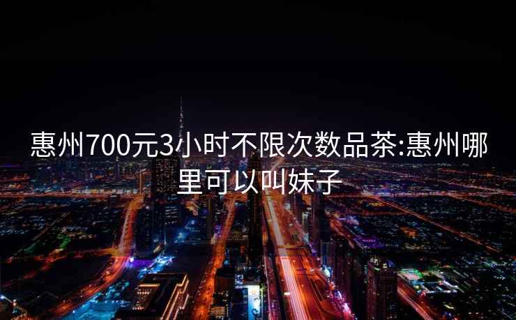 惠州700元3小时不限次数品茶:惠州哪里可以叫妹子