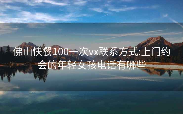 佛山快餐100一次vx联系方式:上门约会的年轻女孩电话有哪些