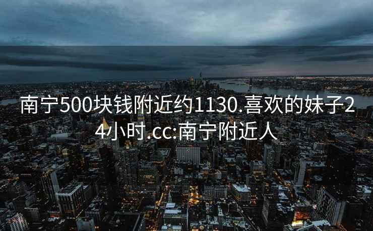 南宁500块钱附近约1130.喜欢的妹子24小时.cc:南宁附近人