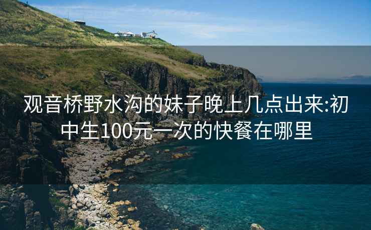 观音桥野水沟的妹子晚上几点出来:初中生100元一次的快餐在哪里