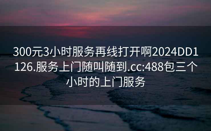 300元3小时服务再线打开啊2024DD1126.服务上门随叫随到.cc:488包三个小时的上门服务