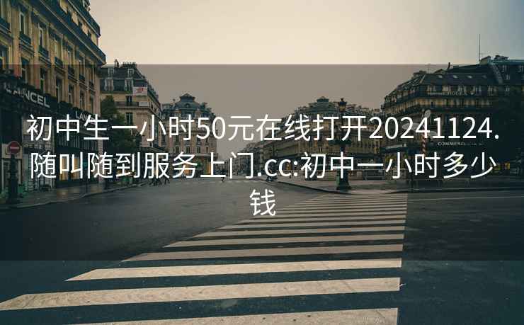 初中生一小时50元在线打开20241124.随叫随到服务上门.cc:初中一小时多少钱