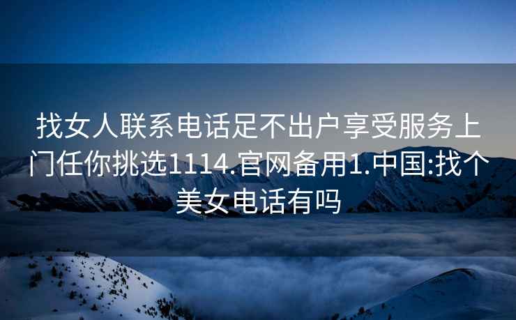 找女人联系电话足不出户享受服务上门任你挑选1114.官网备用1.中国:找个美女电话有吗