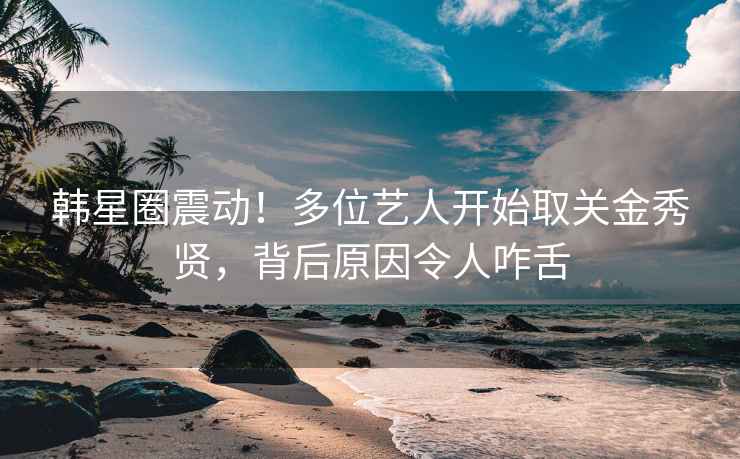 韩星圈震动！多位艺人开始取关金秀贤，背后原因令人咋舌