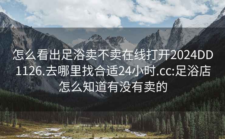 怎么看出足浴卖不卖在线打开2024DD1126.去哪里找合适24小时.cc:足浴店怎么知道有没有卖的