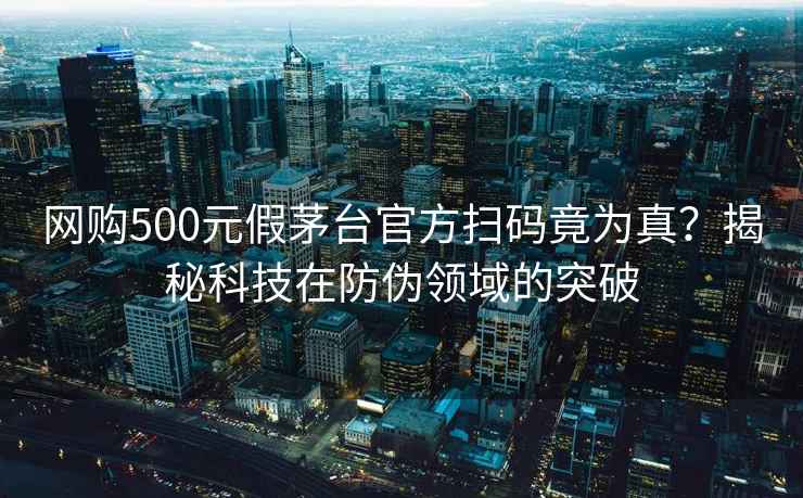 网购500元假茅台官方扫码竟为真？揭秘科技在防伪领域的突破