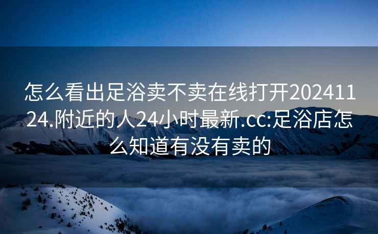 怎么看出足浴卖不卖在线打开20241124.附近的人24小时最新.cc:足浴店怎么知道有没有卖的