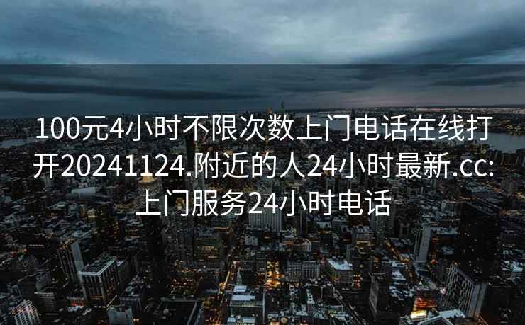 100元4小时不限次数上门电话在线打开20241124.附近的人24小时最新.cc:上门服务24小时电话