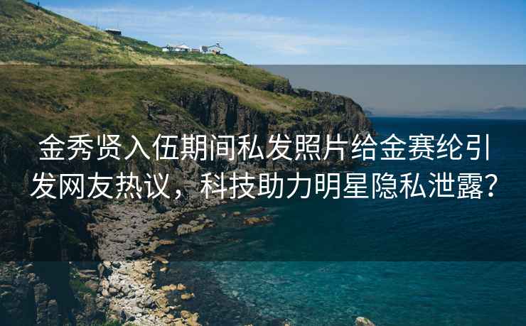 金秀贤入伍期间私发照片给金赛纶引发网友热议，科技助力明星隐私泄露？