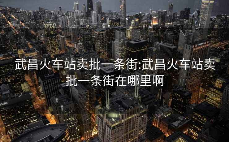 武昌火车站卖批一条街:武昌火车站卖批一条街在哪里啊