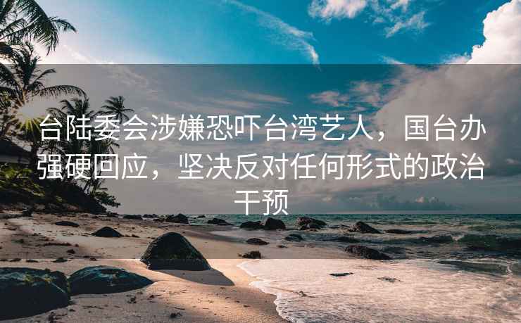 台陆委会涉嫌恐吓台湾艺人，国台办强硬回应，坚决反对任何形式的政治干预