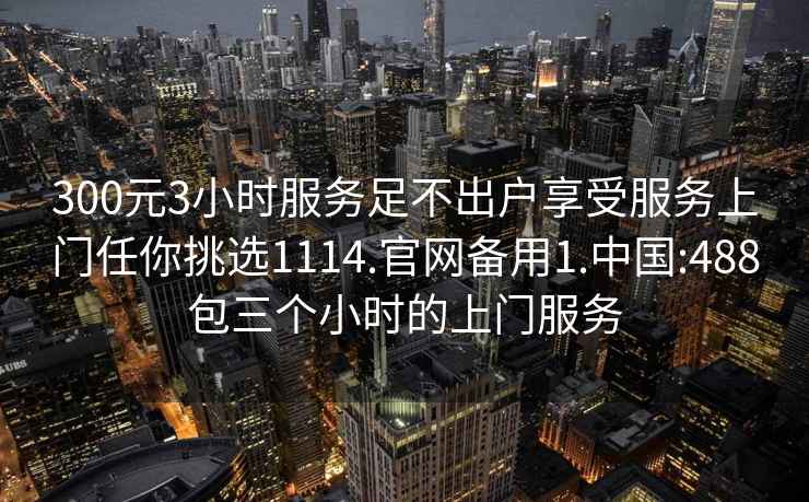 300元3小时服务足不出户享受服务上门任你挑选1114.官网备用1.中国:488包三个小时的上门服务