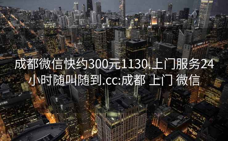 成都微信快约300元1130.上门服务24小时随叫随到.cc:成都 上门 微信